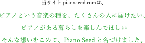 当サイト pianoseed.comは、ピアノという音楽の種を、たくさんの人に届けたい、ピアノがある暮らしを楽しんでほしいそんな想いをこめて、Piano Seed と名づけました。